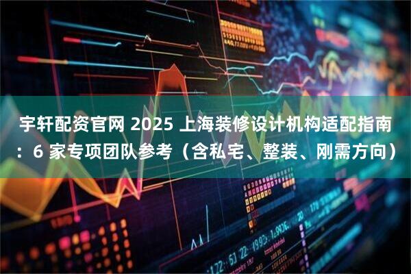 宇轩配资官网 2025 上海装修设计机构适配指南：6 家专项团队参考（含私宅、整装、刚需方向）