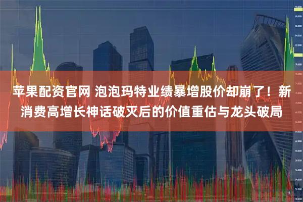 苹果配资官网 泡泡玛特业绩暴增股价却崩了！新消费高增长神话破灭后的价值重估与龙头破局