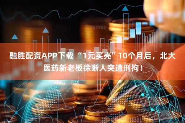 融胜配资APP下载 “1元买壳”10个月后，北大医药新老板徐晰人突遭刑拘！