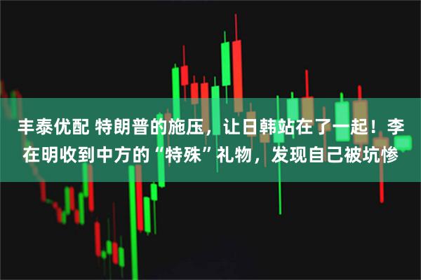 丰泰优配 特朗普的施压，让日韩站在了一起！李在明收到中方的“特殊”礼物，发现自己被坑惨