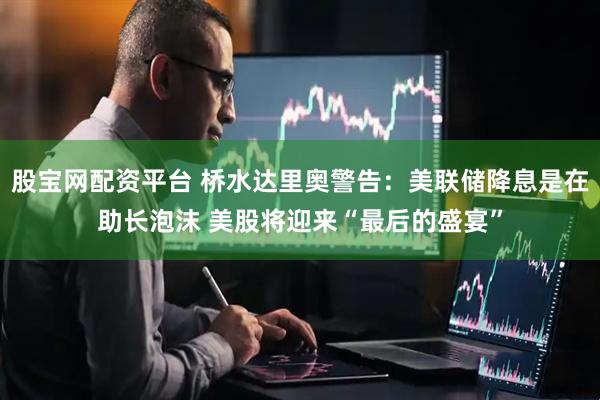 股宝网配资平台 桥水达里奥警告：美联储降息是在助长泡沫 美股将迎来“最后的盛宴”