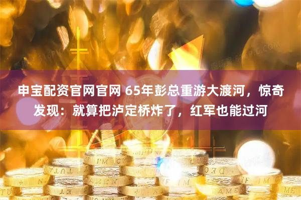 申宝配资官网官网 65年彭总重游大渡河，惊奇发现：就算把泸定桥炸了，红军也能过河