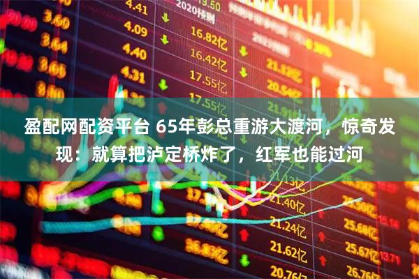 盈配网配资平台 65年彭总重游大渡河，惊奇发现：就算把泸定桥炸了，红军也能过河