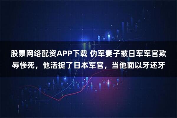 股票网络配资APP下载 伪军妻子被日军军官欺辱惨死，他活捉了日本军官，当他面以牙还牙