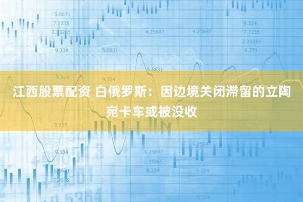 江西股票配资 白俄罗斯：因边境关闭滞留的立陶宛卡车或被没收