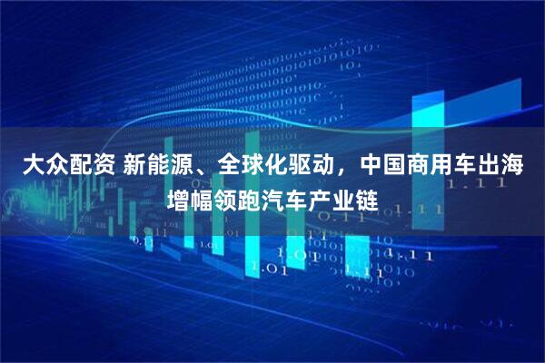 大众配资 新能源、全球化驱动，中国商用车出海增幅领跑汽车产业链