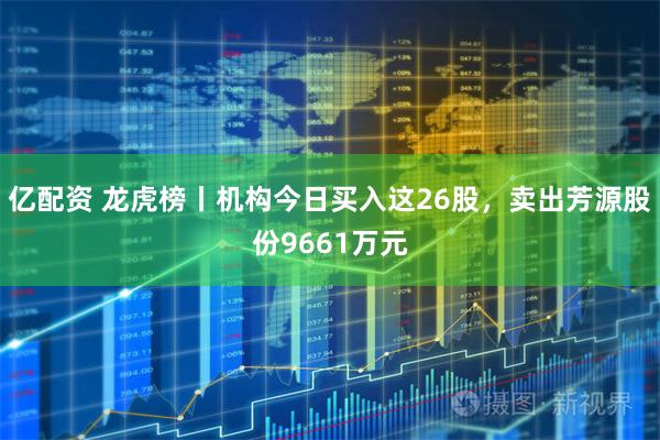 亿配资 龙虎榜丨机构今日买入这26股，卖出芳源股份9661万元