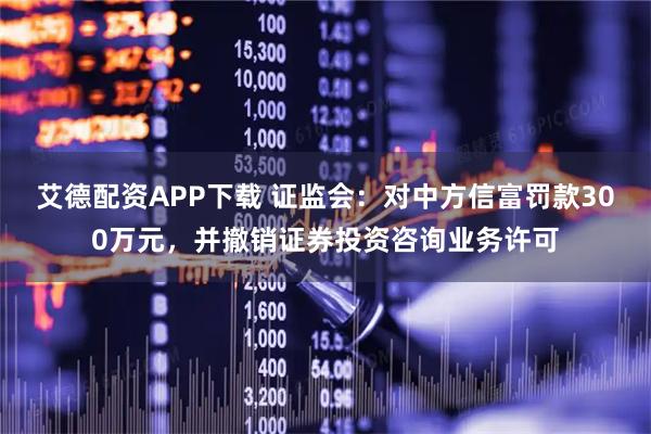 艾德配资APP下载 证监会：对中方信富罚款300万元，并撤销证券投资咨询业务许可