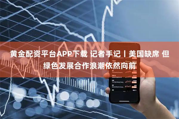 黄金配资平台APP下载 记者手记丨美国缺席 但绿色发展合作浪潮依然向前