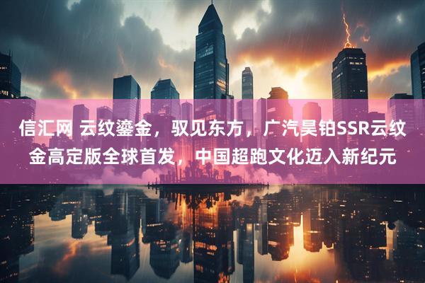 信汇网 云纹鎏金，驭见东方，广汽昊铂SSR云纹金高定版全球首发，中国超跑文化迈入新纪元