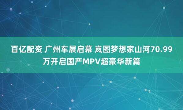 百亿配资 广州车展启幕 岚图梦想家山河70.99万开启国产MPV超豪华新篇