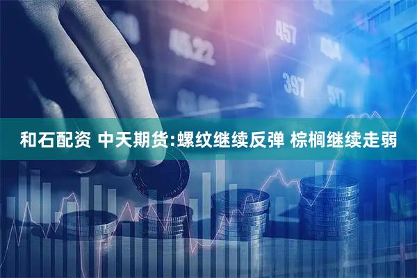 和石配资 中天期货:螺纹继续反弹 棕榈继续走弱