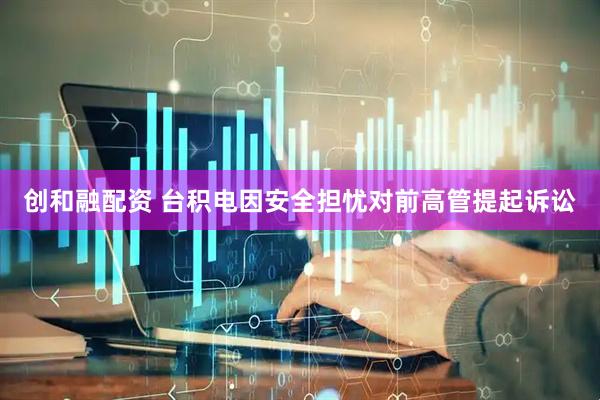 创和融配资 台积电因安全担忧对前高管提起诉讼