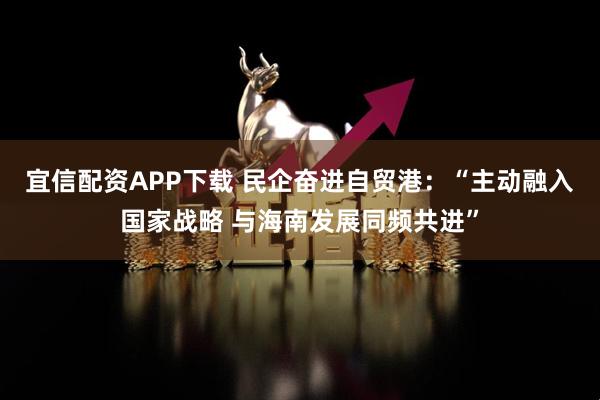 宜信配资APP下载 民企奋进自贸港：“主动融入国家战略 与海南发展同频共进”
