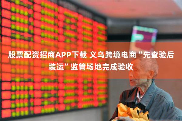 股票配资招商APP下载 义乌跨境电商“先查验后装运”监管场地完成验收