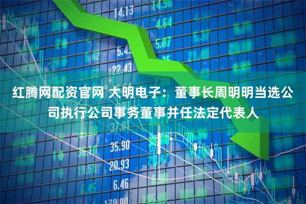 红腾网配资官网 大明电子：董事长周明明当选公司执行公司事务董事并任法定代表人