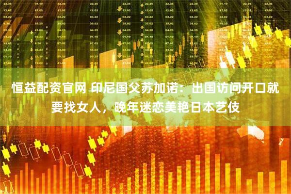 恒益配资官网 印尼国父苏加诺：出国访问开口就要找女人，晚年迷恋美艳日本艺伎
