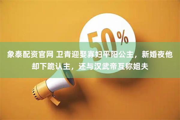 象泰配资官网 卫青迎娶寡妇平阳公主，新婚夜他却下跪认主，还与汉武帝互称姐夫