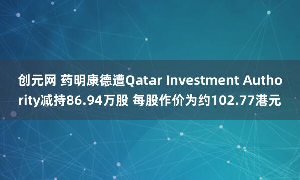 创元网 药明康德遭Qatar Investment Authority减持86.94万股 每股作价为约102.77港元