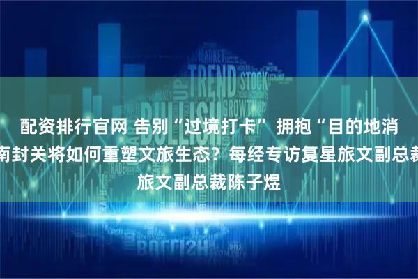 配资排行官网 告别“过境打卡” 拥抱“目的地消费” 海南封关将如何重塑文旅生态？每经专访复星旅文副总裁陈子煜