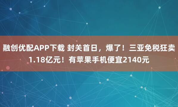 融创优配APP下载 封关首日，爆了！三亚免税狂卖1.18亿元！有苹果手机便宜2140元