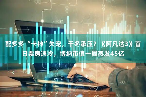 配多多 “卡神”失宠，于冬承压？《阿凡达3》首日票房遇冷，博纳市值一周蒸发45亿