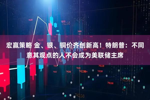 宏赢策略 金、银、铜价齐创新高！特朗普：不同意其观点的人不会成为美联储主席