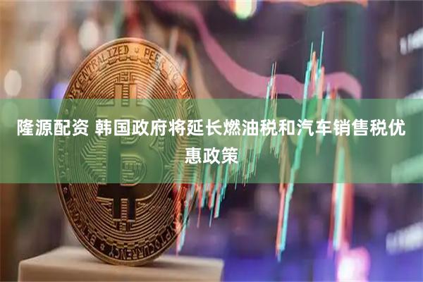 隆源配资 韩国政府将延长燃油税和汽车销售税优惠政策