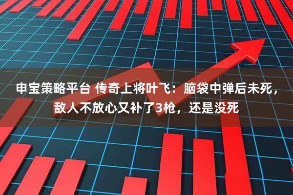 申宝策略平台 传奇上将叶飞：脑袋中弹后未死，敌人不放心又补了3枪，还是没死