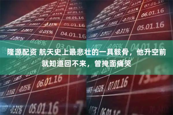 隆源配资 航天史上最悲壮的一具骸骨，他升空前就知道回不来，曾掩面痛哭