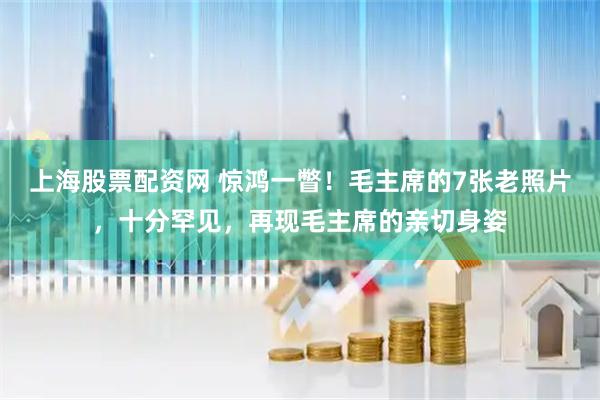 上海股票配资网 惊鸿一瞥！毛主席的7张老照片，十分罕见，再现毛主席的亲切身姿