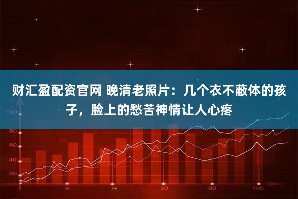 财汇盈配资官网 晚清老照片：几个衣不蔽体的孩子，脸上的愁苦神情让人心疼