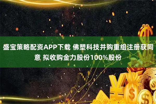 盛宝策略配资APP下载 佛塑科技并购重组注册获同意 拟收购金力股份100%股份