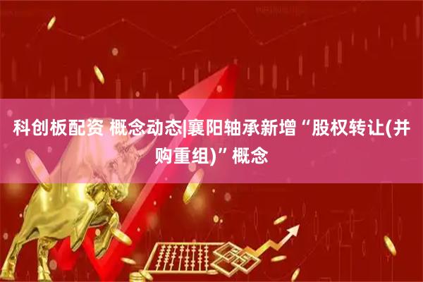科创板配资 概念动态|襄阳轴承新增“股权转让(并购重组)”概念