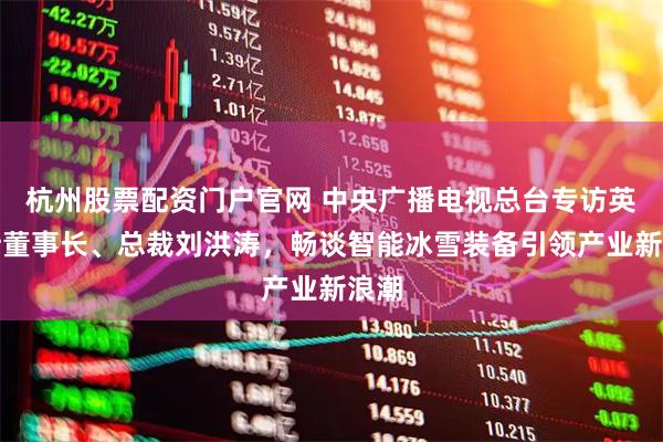 杭州股票配资门户官网 中央广播电视总台专访英派斯董事长、总裁刘洪涛，畅谈智能冰雪装备引领产业新浪潮