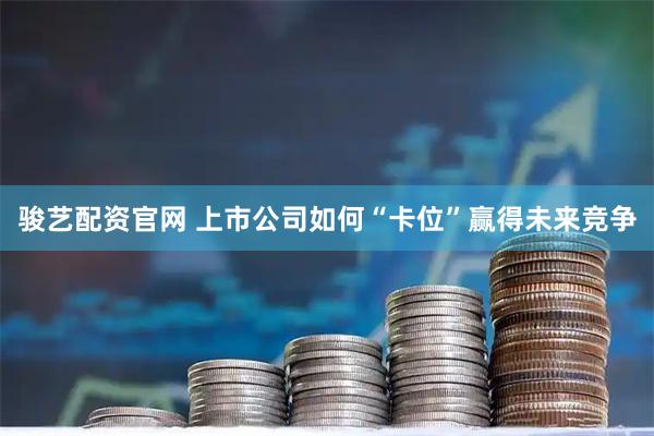 骏艺配资官网 上市公司如何“卡位”赢得未来竞争