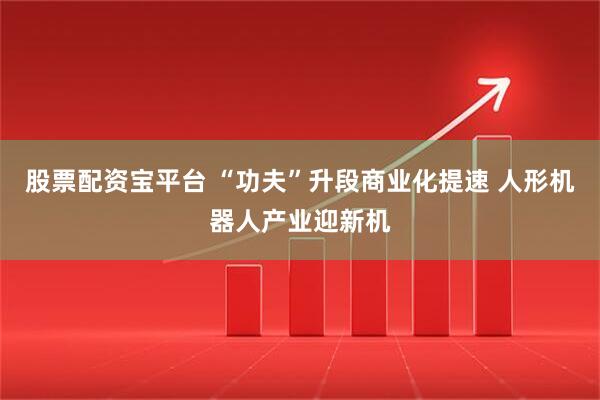 股票配资宝平台 “功夫”升段商业化提速 人形机器人产业迎新机