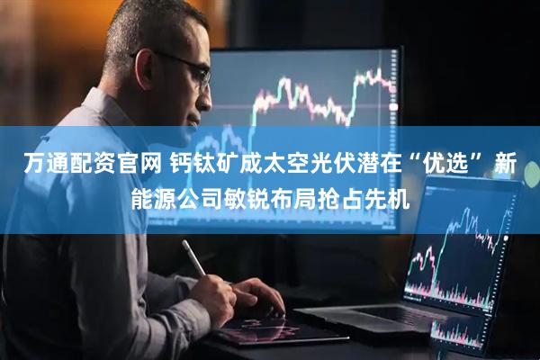 万通配资官网 钙钛矿成太空光伏潜在“优选” 新能源公司敏锐布局抢占先机