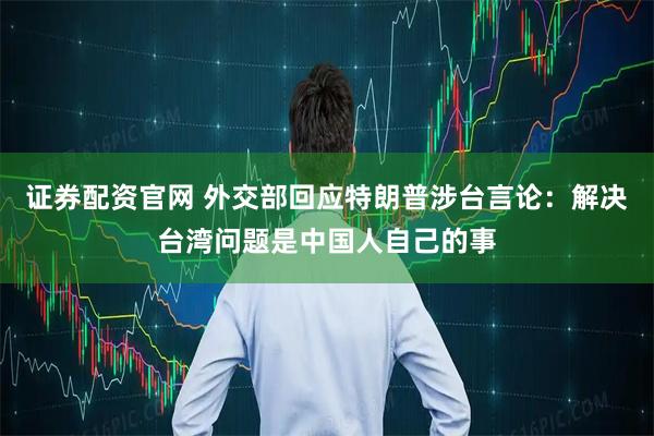 证券配资官网 外交部回应特朗普涉台言论：解决台湾问题是中国人自己的事