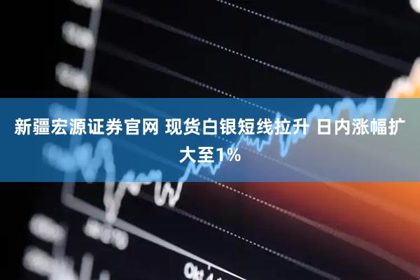 新疆宏源证券官网 现货白银短线拉升 日内涨幅扩大至1%