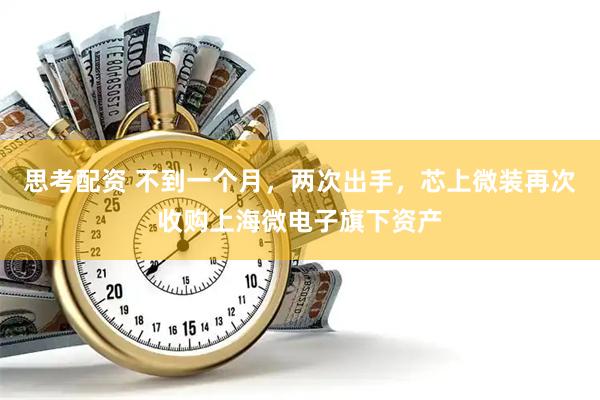 思考配资 不到一个月，两次出手，芯上微装再次收购上海微电子旗下资产