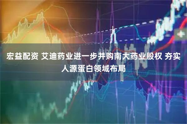 宏益配资 艾迪药业进一步并购南大药业股权 夯实人源蛋白领域布局