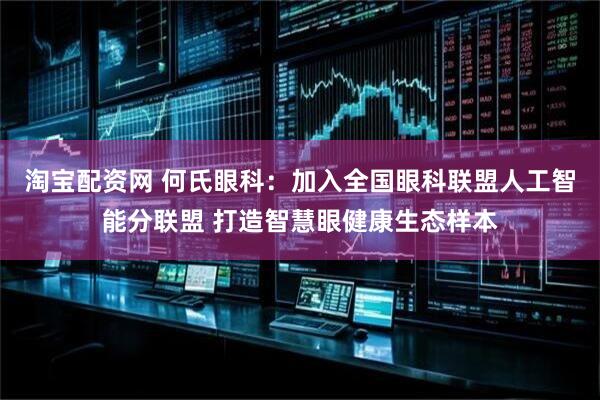 淘宝配资网 何氏眼科：加入全国眼科联盟人工智能分联盟 打造智慧眼健康生态样本
