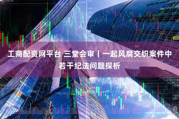 工商配资网平台 三堂会审丨一起风腐交织案件中若干纪法问题探析