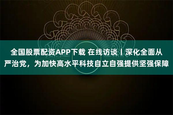 全国股票配资APP下载 在线访谈丨深化全面从严治党，为加快高水平科技自立自强提供坚强保障
