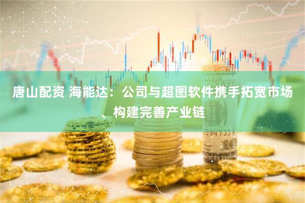 唐山配资 海能达：公司与超图软件携手拓宽市场、构建完善产业链