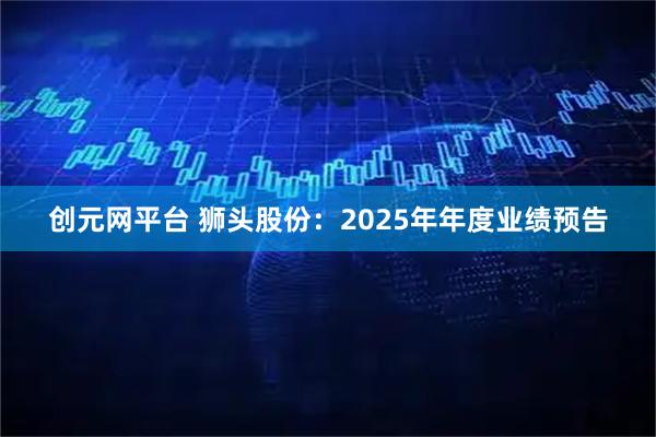 创元网平台 狮头股份：2025年年度业绩预告