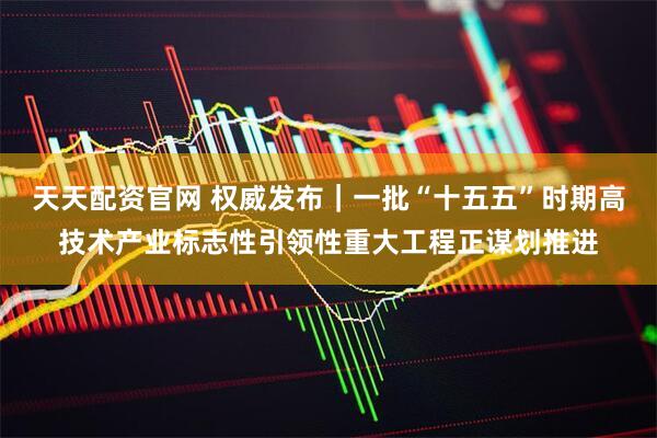 天天配资官网 权威发布｜一批“十五五”时期高技术产业标志性引领性重大工程正谋划推进