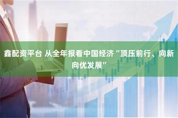 鑫配资平台 从全年报看中国经济“顶压前行、向新向优发展”