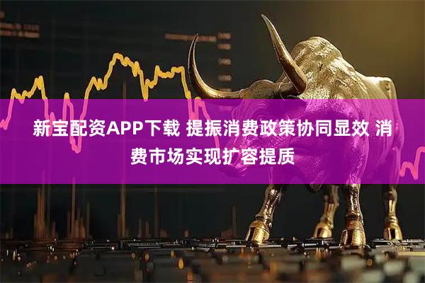 新宝配资APP下载 提振消费政策协同显效 消费市场实现扩容提质
